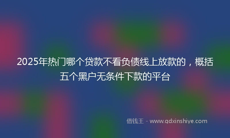 2025年热门哪个贷款不看负债线上放款的，概括五个黑户无条件下款的平台
