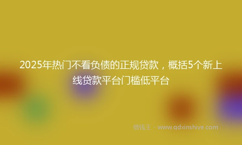 2025年热门不看负债的正规贷款，概括5个新上线贷款平台门槛低平台
