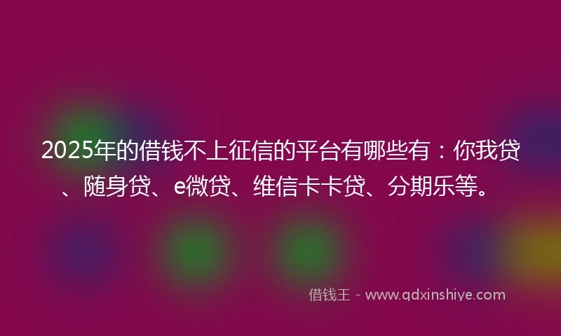 2025年的借钱不上征信的平台有哪些有：你我贷、随身贷、e微贷、维信卡卡贷、分期乐等。