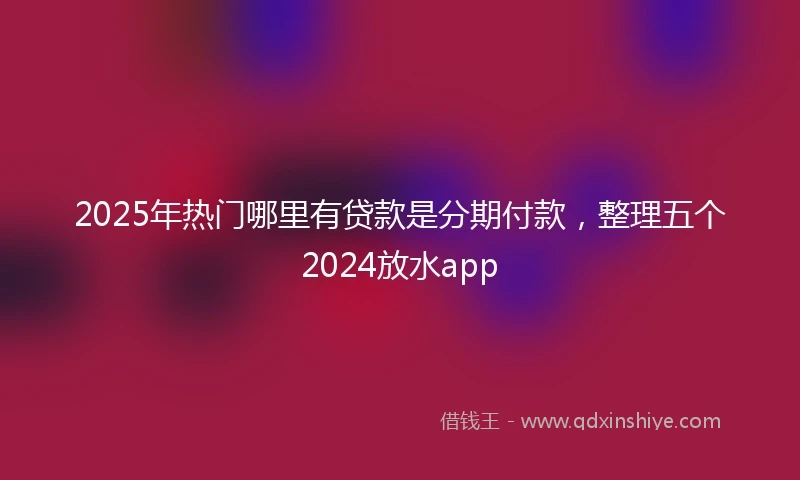 2025年热门哪里有贷款是分期付款，整理五个2024放水app