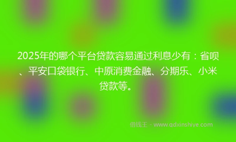 2025年的哪个平台贷款容易通过利息少有：省呗、平安口袋银行、中原消费金融、分期乐、小米贷款等。