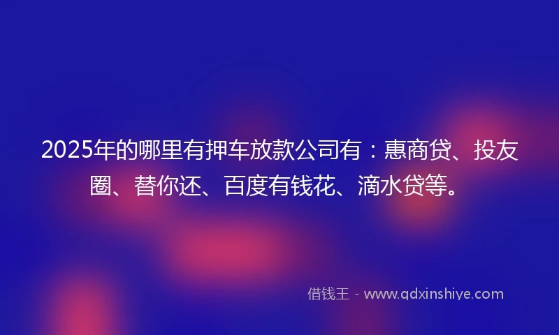 2025年的哪里有押车放款公司有：惠商贷、投友圈、替你还、百度有钱花、滴水贷等。