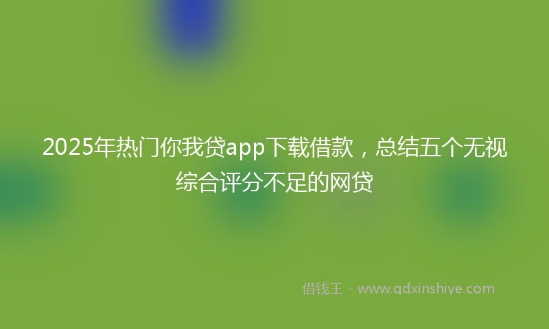 2025年热门你我贷app下载借款，总结五个无视综合评分不足的网贷