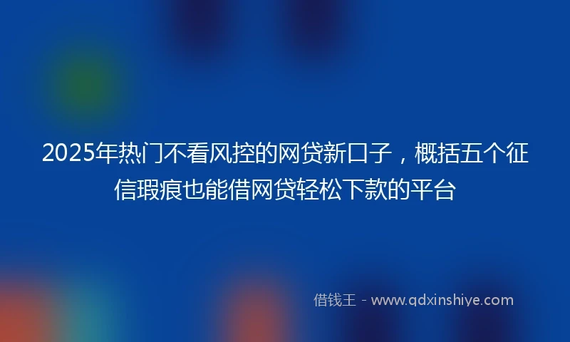 2025年热门不看风控的网贷新口子，概括五个征信瑕疵也能借网贷轻松下款的平台