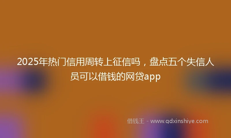 2025年热门信用周转上征信吗，盘点五个失信人员可以借钱的网贷app