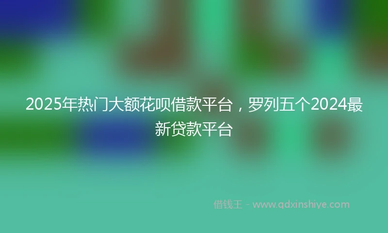 2025年热门大额花呗借款平台，罗列五个2024最新贷款平台