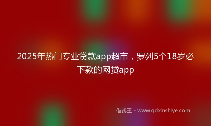 2025年热门专业贷款app超市,罗列5个18岁必下款的网贷app