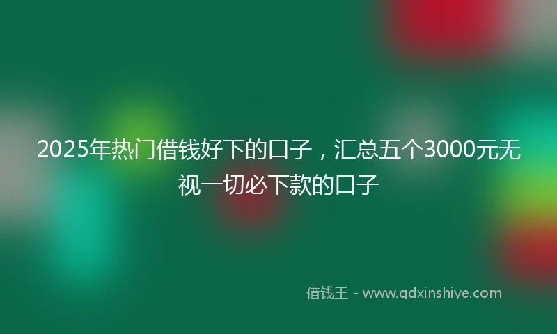 2025年热门借钱好下的口子，汇总五个3000元无视一切必下款的口子