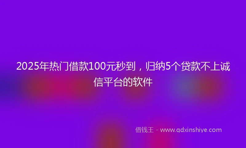 2025年热门借款100元秒到,归纳5个贷款不上诚信平台的软件