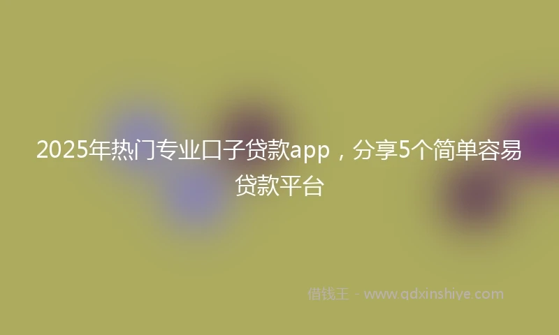 2025年热门专业口子贷款app，分享5个简单容易贷款平台