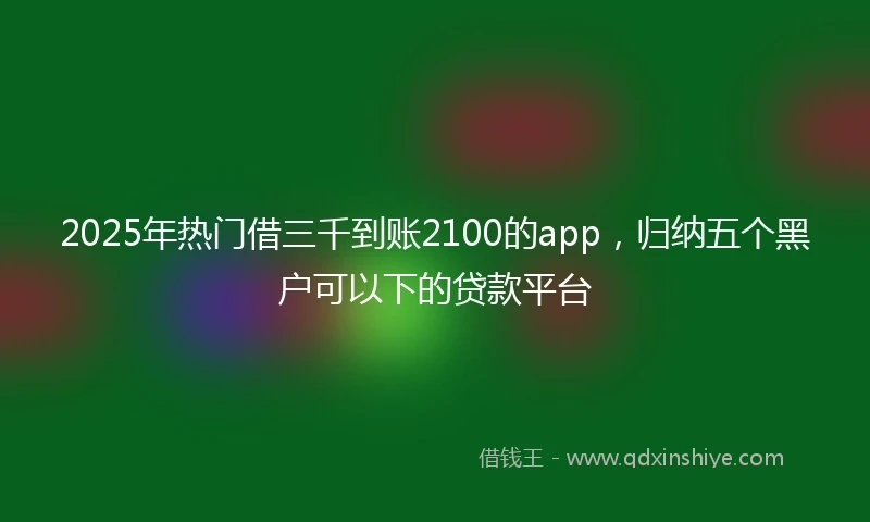 2025年热门借三千到账2100的app,归纳五个黑户可以下的贷款平台