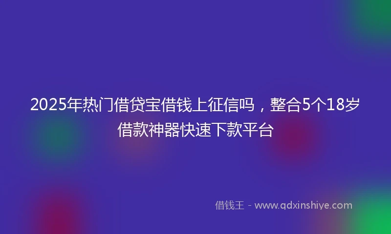2025年热门借贷宝借钱上征信吗，整合5个18岁借款神器快速下款平台