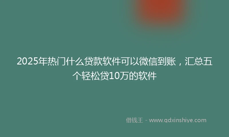 2025年热门什么贷款软件可以微信到账，汇总五个轻松贷10万的软件