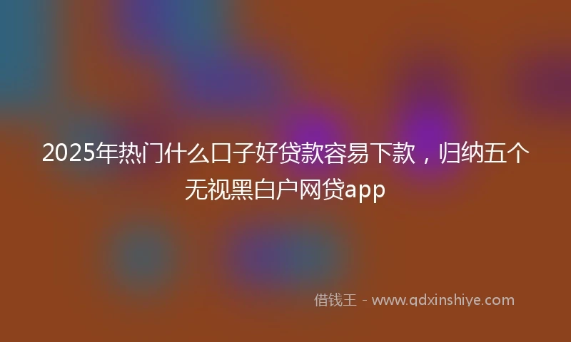 2025年热门什么口子好贷款容易下款，归纳五个无视黑白户网贷app