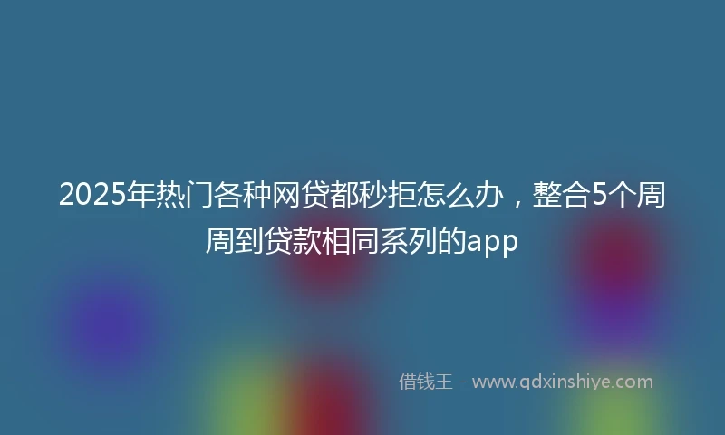 2025年热门各种网贷都秒拒怎么办，整合5个周周到贷款相同系列的app