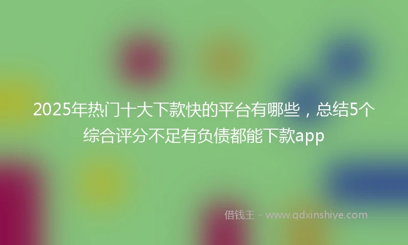 2025年热门十大下款快的平台有哪些，总结5个综合评分不足有负债都能下款app
