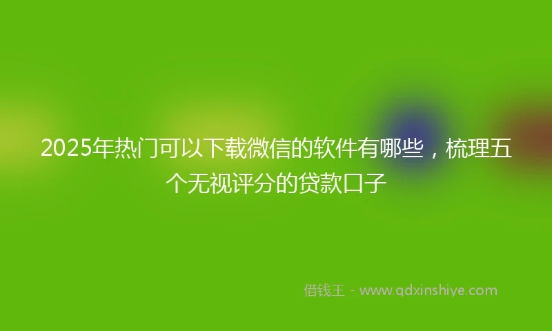 2025年热门可以下载微信的软件有哪些，梳理五个无视评分的贷款口子