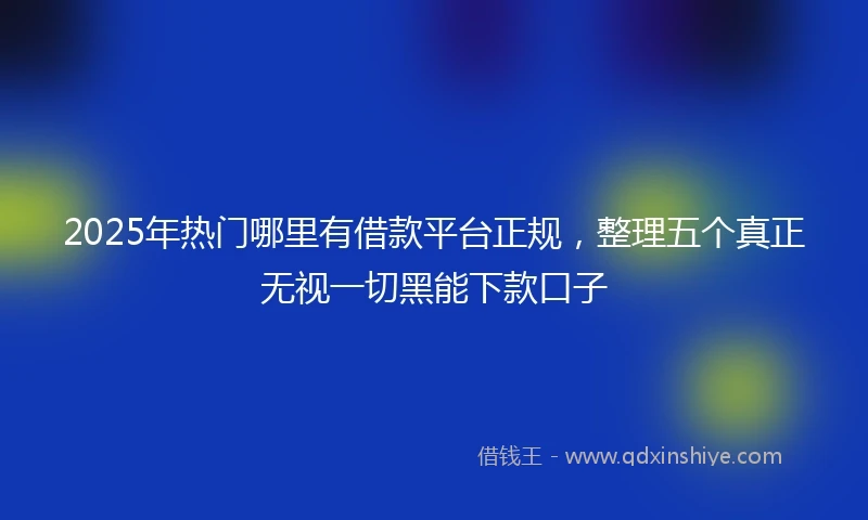 2025年热门哪里有借款平台正规，整理五个真正无视一切黑能下款口子