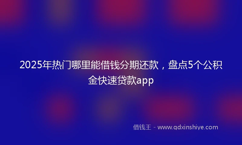 2025年热门哪里能借钱分期还款，盘点5个公积金快速贷款app