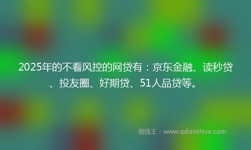 2025年的不看风控的网贷有：京东金融、读秒贷、投友圈、好期贷、51人品贷等。