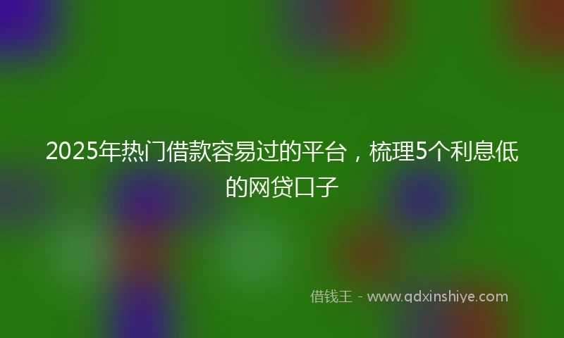 2025年热门借款容易过的平台，梳理5个利息低的网贷口子