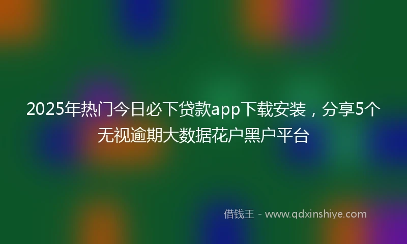 2025年热门今日必下贷款app下载安装,分享5个无视逾期大数据花户黑户平台