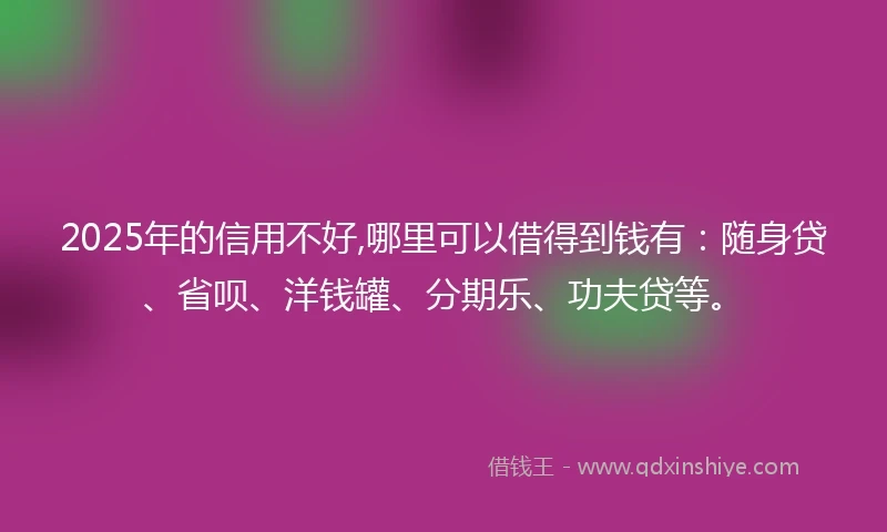 2025年的信用不好,哪里可以借得到钱有：随身贷、省呗、洋钱罐、分期乐、功夫贷等。