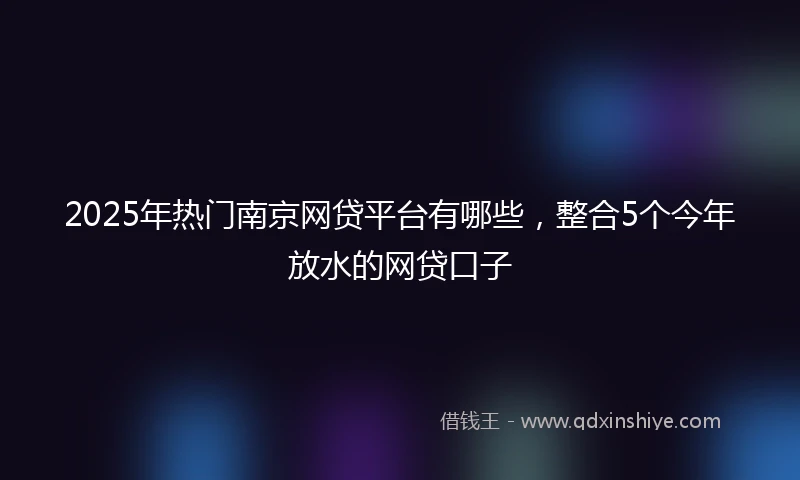 2025年热门南京网贷平台有哪些，整合5个今年放水的网贷口子