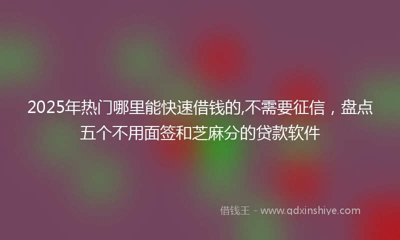 2025年热门哪里能快速借钱的,不需要征信，盘点五个不用面签和芝麻分的贷款软件