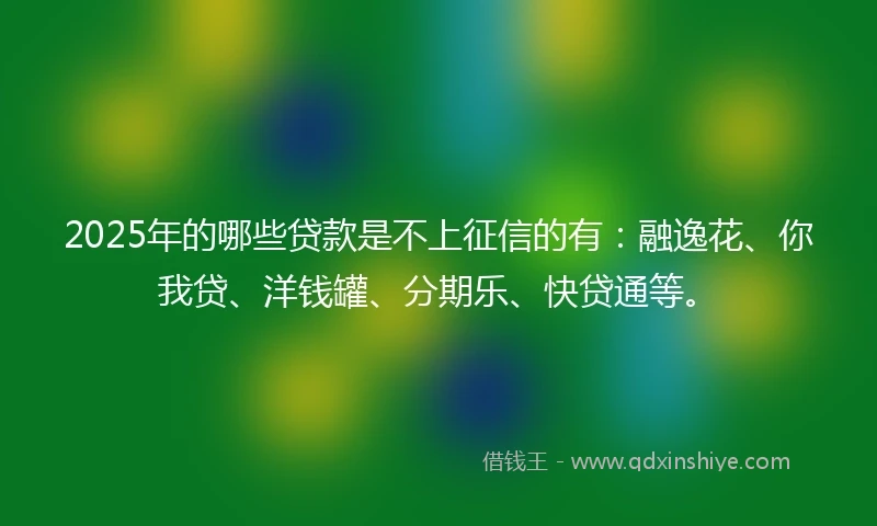 2025年的哪些贷款是不上征信的有：融逸花、你我贷、洋钱罐、分期乐、快贷通等。
