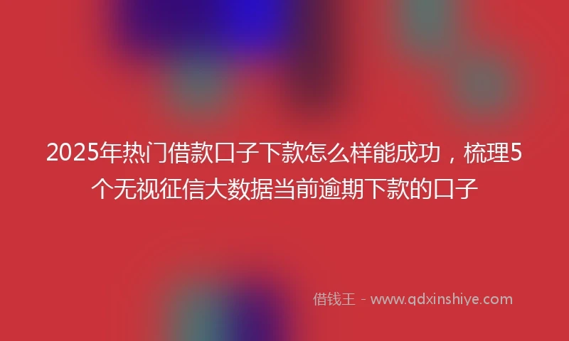 2025年热门借款口子下款怎么样能成功，梳理5个无视征信大数据当前逾期下款的口子