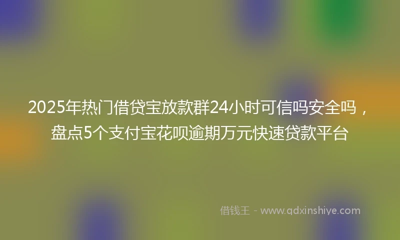 2025年热门借贷宝放款群24小时可信吗安全吗，盘点5个支付宝花呗逾期万元快速贷款平台