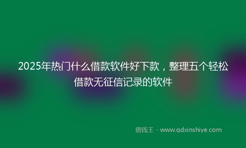 2025年热门什么借款软件好下款，整理五个轻松借款无征信记录的软件