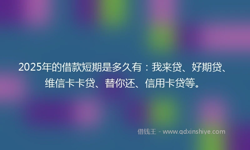 2025年的借款短期是多久有：我来贷、好期贷、维信卡卡贷、替你还、信用卡贷等。