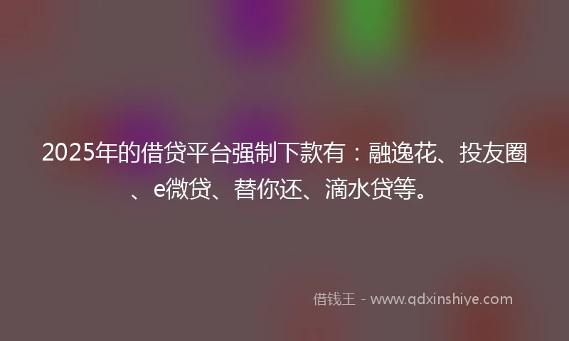 2025年的借贷平台强制下款有：融逸花、投友圈、e微贷、替你还、滴水贷等。