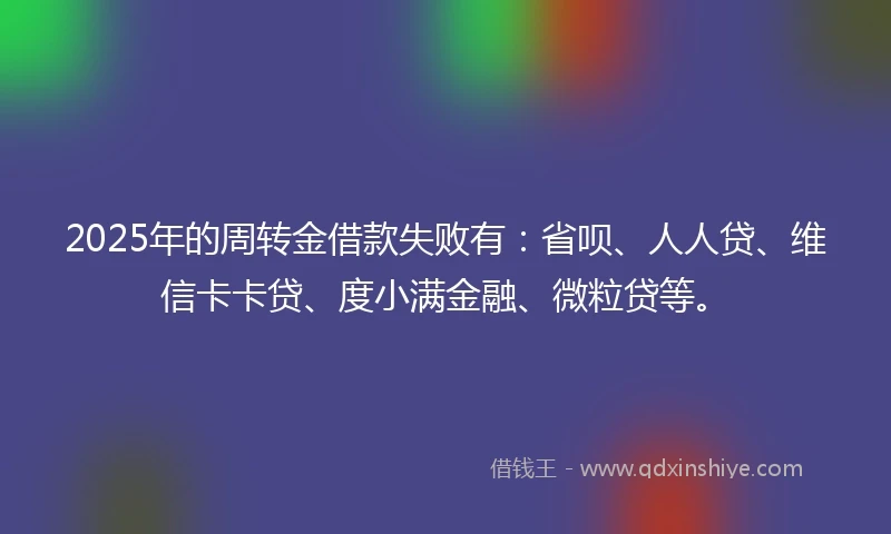 2025年的周转金借款失败有：省呗、人人贷、维信卡卡贷、度小满金融、微粒贷等。