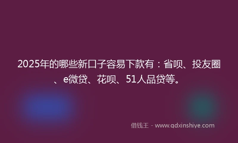 2025年的哪些新口子容易下款有：省呗、投友圈、e微贷、花呗、51人品贷等。