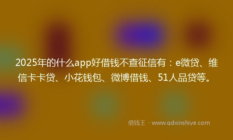 2025年的什么app好借钱不查征信有：e微贷、维信卡卡贷、小花钱包、微博借钱、51人品贷等。