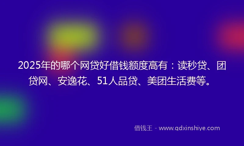 2025年的哪个网贷好借钱额度高有：读秒贷、团贷网、安逸花、51人品贷、美团生活费等。