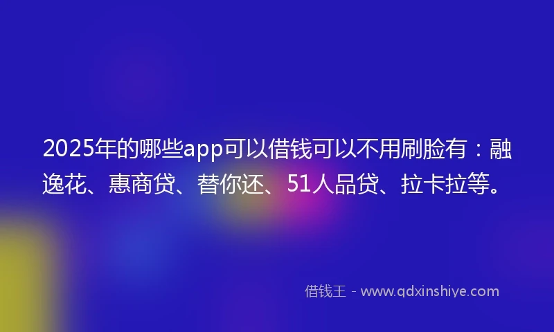 2025年的哪些app可以借钱可以不用刷脸有：融逸花、惠商贷、替你还、51人品贷、拉卡拉等。