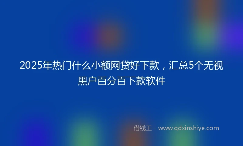 2025年热门什么小额网贷好下款，汇总5个无视黑户百分百下款软件