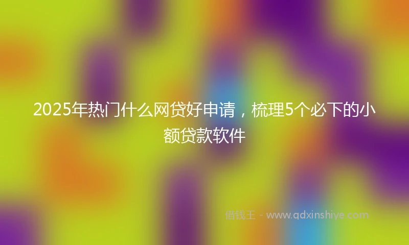 2025年热门什么网贷好申请，梳理5个必下的小额贷款软件