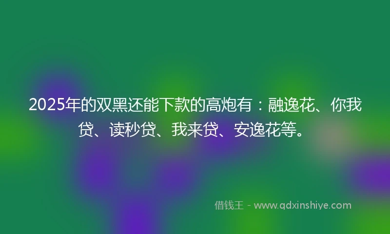 2025年的双黑还能下款的高炮有：融逸花、你我贷、读秒贷、我来贷、安逸花等。