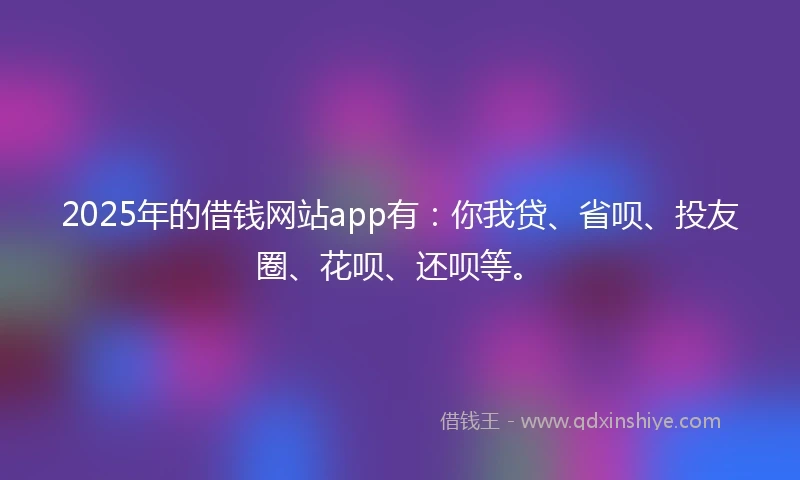2025年的借钱网站app有：你我贷、省呗、投友圈、花呗、还呗等。