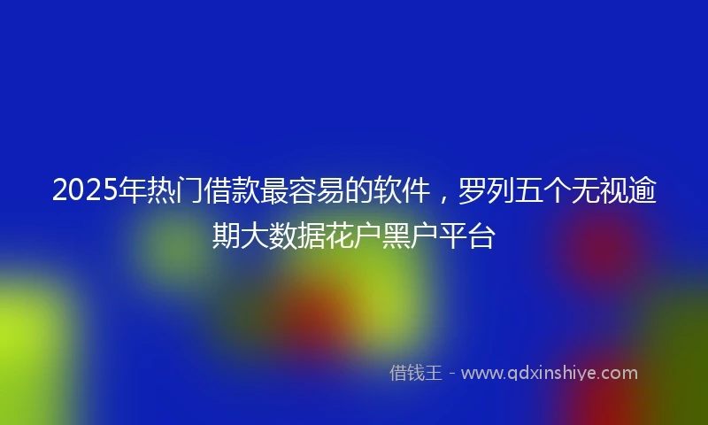 2025年热门借款最容易的软件，罗列五个无视逾期大数据花户黑户平台
