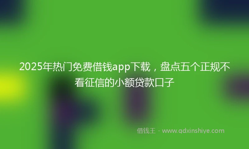 2025年热门免费借钱app下载,盘点五个正规不看征信的小额贷款口子