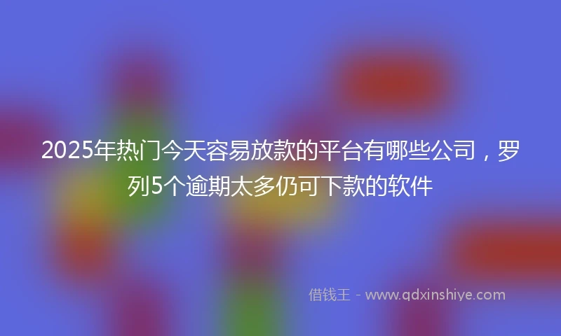 2025年热门今天容易放款的平台有哪些公司，罗列5个逾期太多仍可下款的软件