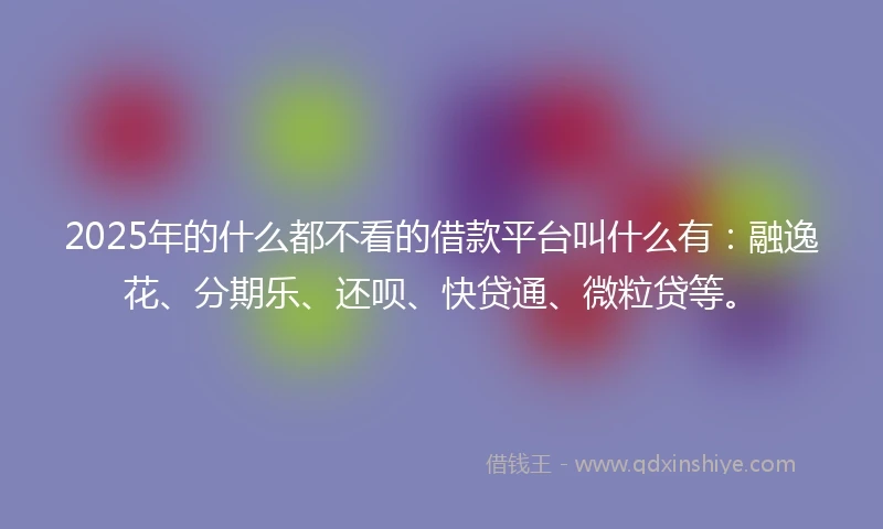 2025年的什么都不看的借款平台叫什么有：融逸花、分期乐、还呗、快贷通、微粒贷等。