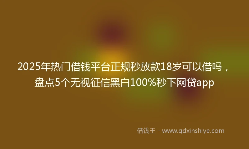 2025年热门借钱平台正规秒放款18岁可以借吗，盘点5个无视征信黑白100%秒下网贷app