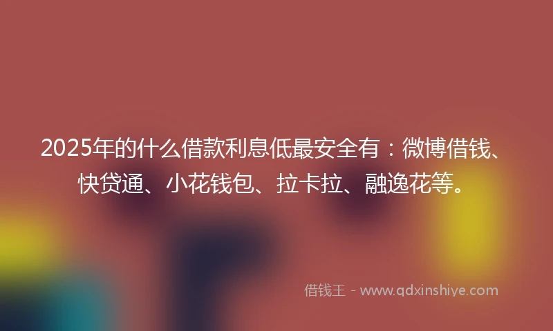 2025年的什么借款利息低最安全有：微博借钱、快贷通、小花钱包、拉卡拉、融逸花等。